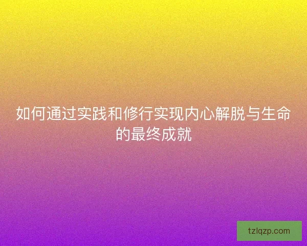 如何通过实践和修行实现内心解脱与生命的最终成就