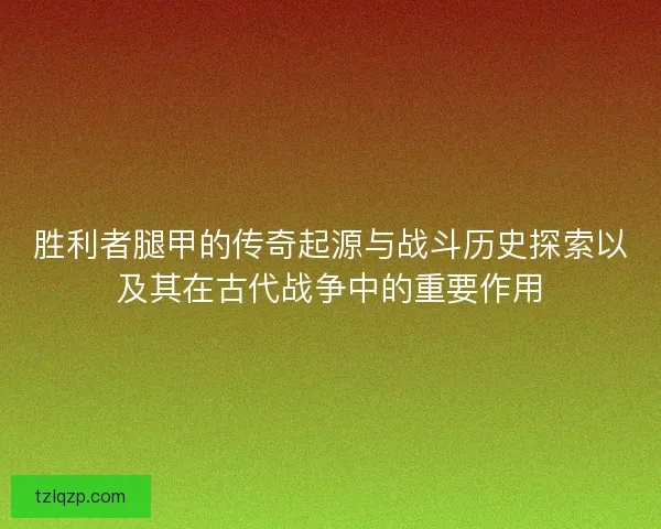 胜利者腿甲的传奇起源与战斗历史探索以及其在古代战争中的重要作用
