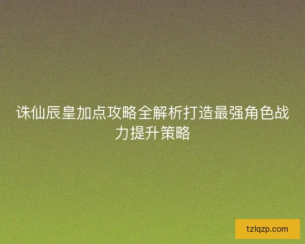 诛仙辰皇加点攻略全解析打造最强角色战力提升策略