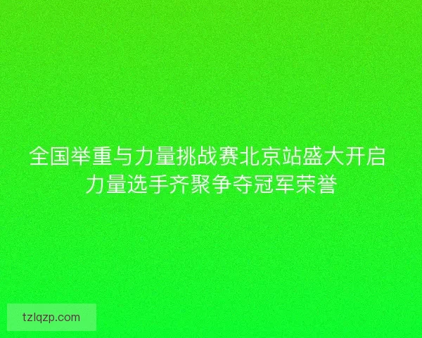 全国举重与力量挑战赛北京站盛大开启 力量选手齐聚争夺冠军荣誉