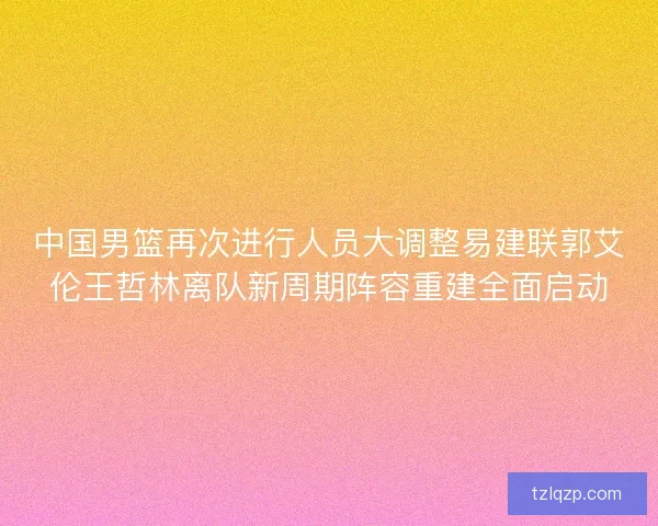 中国男篮再次进行人员大调整易建联郭艾伦王哲林离队新周期阵容重建全面启动