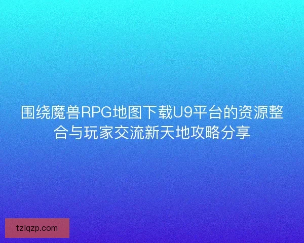 围绕魔兽RPG地图下载U9平台的资源整合与玩家交流新天地攻略分享